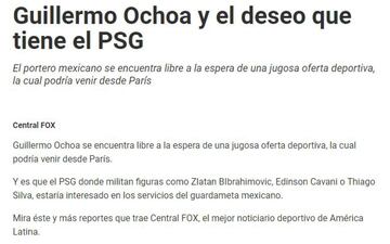 El portero mexicano fue relacionado con el poderoso PSG en un par de ocasiones. Memo relató a la revista France Football que en 2011 tenía todo arreglado para arribar al conjunto parisino; después de dar positivo por clembuterol en la Copa Oro, este acuerdo se cayó. En 2014, Ochoa sonó de nuevo para reforzar al Paris Saint Germain después de su gran actuación en el Mundial de Brasil.