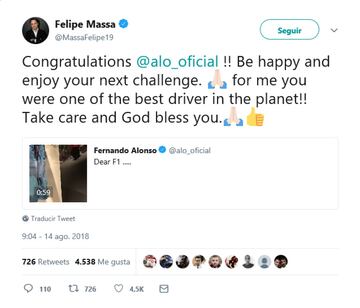 Su ex compañero de Fómula , Felipe Massa. "¡Felicidades Fernando. Se feliz y disfruta de tu próximo desafío.Para mí usted ha sido uno de los mejores pilotos del planeta! Cuídate y que Dios te bendiga." 